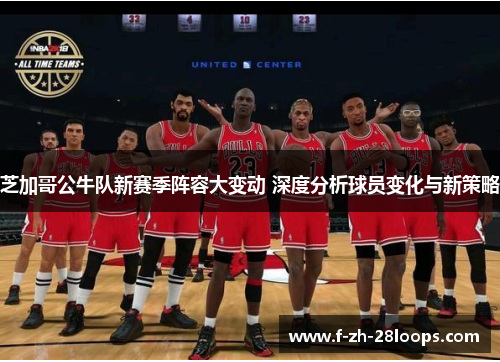 芝加哥公牛队新赛季阵容大变动 深度分析球员变化与新策略
