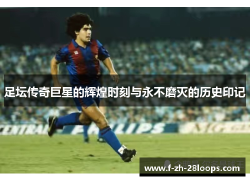 足坛传奇巨星的辉煌时刻与永不磨灭的历史印记
