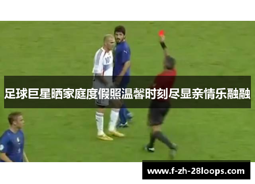 足球巨星晒家庭度假照温馨时刻尽显亲情乐融融 足球巨星晒家庭度假照温馨时刻尽显亲情乐融融
