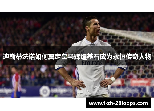 迪斯蒂法诺如何奠定皇马辉煌基石成为永恒传奇人物