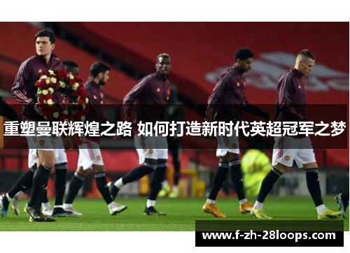 重塑曼联辉煌之路 如何打造新时代英超冠军之梦 重塑曼联辉煌之路 如何打造新时代英超冠军之梦