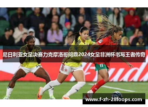 尼日利亚女足决赛力克摩洛哥问鼎2024女足非洲杯书写王者传奇