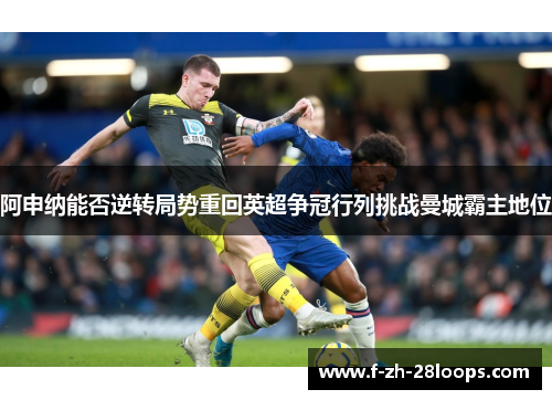 阿申纳能否逆转局势重回英超争冠行列挑战曼城霸主地位