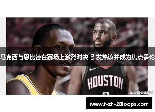 马克西与恩比德在赛场上激烈对决 引发热议并成为焦点争论